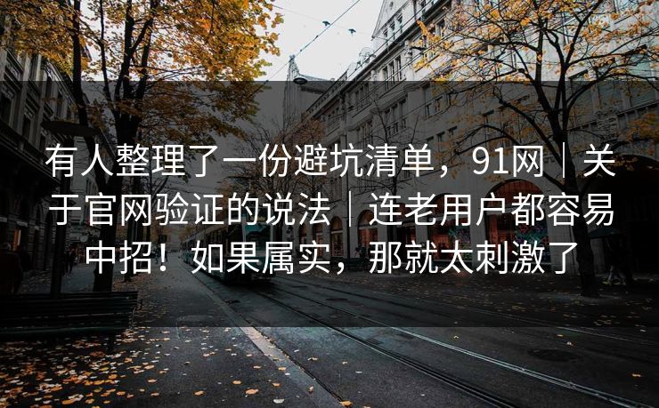 有人整理了一份避坑清单,91网|关于官网验证的说法|连老用户都容易中招!如果属实,那就太刺激了 有人整理了一份避坑清单,91网|关于官网验证的说法|连老用户都容易中招!如果属实,那就太刺激了