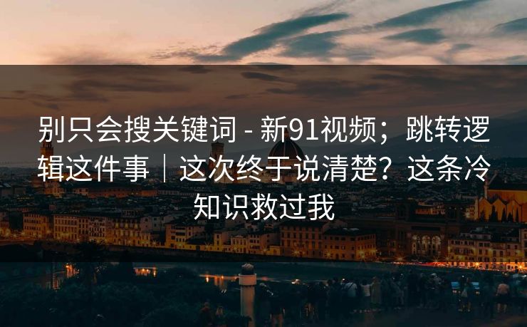 别只会搜关键词 - 新91视频;跳转逻辑这件事|这次终于说清楚?这条冷知识救过我 别只会搜关键词 - 新91视频;跳转逻辑这件事|这次终于说清楚?这条冷知识救过我