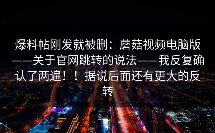 爆料帖刚发就被删:蘑菇视频电脑版——关于官网跳转的说法——我反复确认了两遍!!据说后面还有更大的反转 爆料帖刚发就被删:蘑菇视频电脑版——关于官网跳转的说法——我反复确认了两遍!!据说后面还有更大的反转