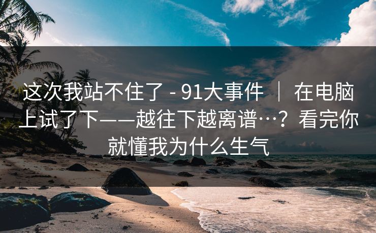 这次我站不住了 - 91大事件 | 在电脑上试了下——越往下越离谱…?看完你就懂我为什么生气 这次我站不住了 - 91大事件 | 在电脑上试了下——越往下越离谱…?看完你就懂我为什么生气