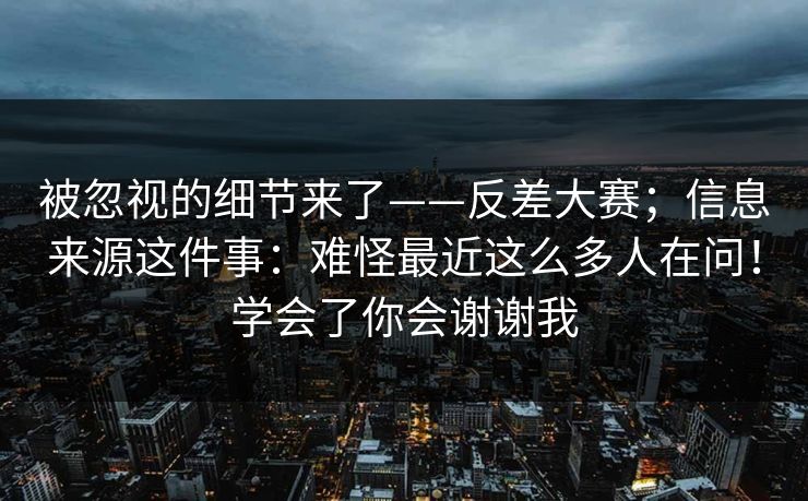 被忽视的细节来了——反差大赛;信息来源这件事:难怪最近这么多人在问!学会了你会谢谢我 被忽视的细节来了——反差大赛;信息来源这件事:难怪最近这么多人在问!学会了你会谢谢我
