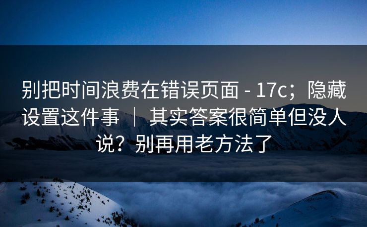 别把时间浪费在错误页面 - 17c;隐藏设置这件事 | 其实答案很简单但没人说?别再用老方法了 别把时间浪费在错误页面 - 17c;隐藏设置这件事 | 其实答案很简单但没人说?别再用老方法了