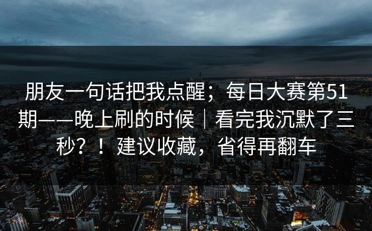朋友一句话把我点醒;每日大赛第51期——晚上刷的时候|看完我沉默了三秒?!建议收藏,省得再翻车 朋友一句话把我点醒;每日大赛第51期——晚上刷的时候|看完我沉默了三秒?!建议收藏,省得再翻车