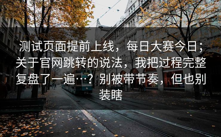 测试页面提前上线,每日大赛今日;关于官网跳转的说法,我把过程完整复盘了一遍…?别被带节奏,但也别装瞎 测试页面提前上线,每日大赛今日;关于官网跳转的说法,我把过程完整复盘了一遍…?别被带节奏,但也别装瞎