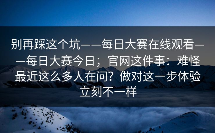别再踩这个坑——每日大赛在线观看——每日大赛今日；官网这件事：难怪最近这么多人在问？做对这一步体验立刻不一样