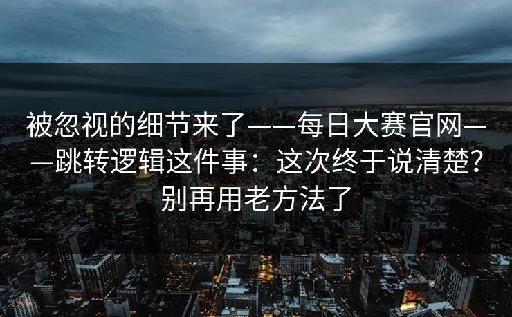 被忽视的细节来了——每日大赛官网——跳转逻辑这件事:这次终于说清楚?别再用老方法了 被忽视的细节来了——每日大赛官网——跳转逻辑这件事:这次终于说清楚?别再用老方法了