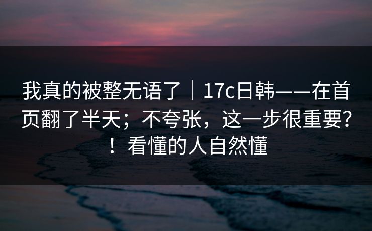 我真的被整无语了|17c日韩——在首页翻了半天;不夸张,这一步很重要?!看懂的人自然懂 我真的被整无语了|17c日韩——在首页翻了半天;不夸张,这一步很重要?!看懂的人自然懂