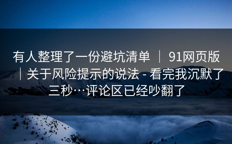 有人整理了一份避坑清单 ｜ 91网页版｜关于风险提示的说法 - 看完我沉默了三秒…评论区已经吵翻了