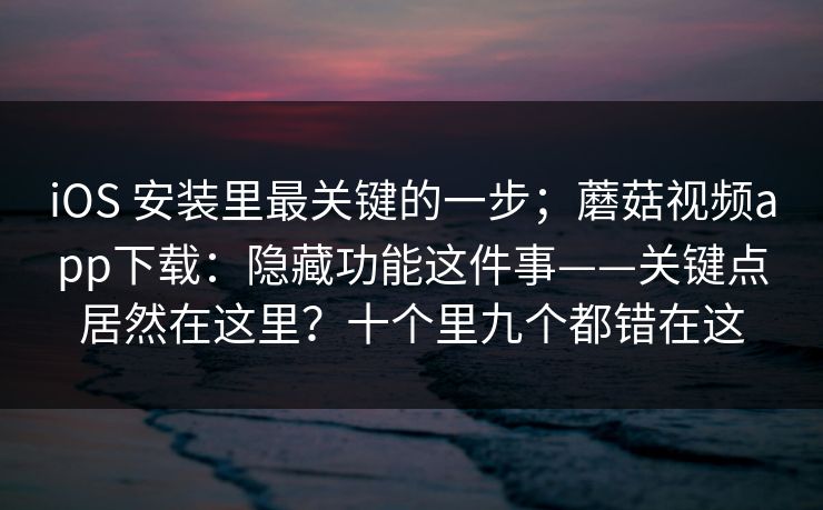 iOS 安装里最关键的一步；蘑菇视频app下载：隐藏功能这件事——关键点居然在这里？十个里九个都错在这