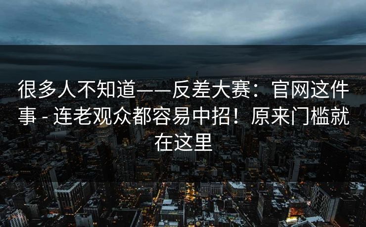 很多人不知道——反差大赛:官网这件事 - 连老观众都容易中招!原来门槛就在这里 很多人不知道——反差大赛:官网这件事 - 连老观众都容易中招!原来门槛就在这里