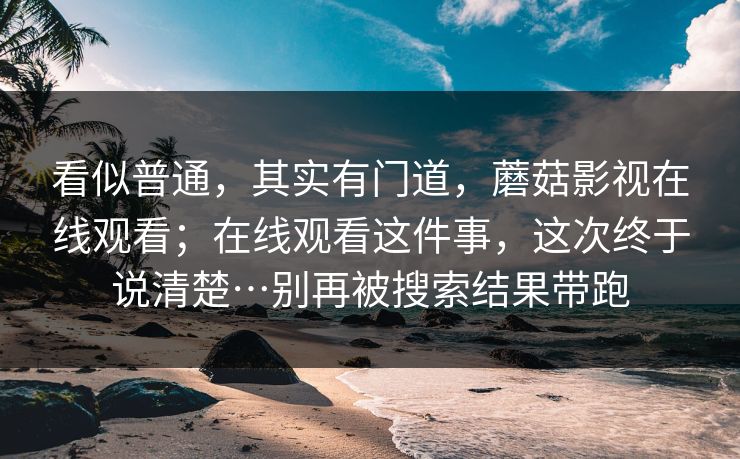 看似普通，其实有门道，蘑菇影视在线观看；在线观看这件事，这次终于说清楚…别再被搜索结果带跑