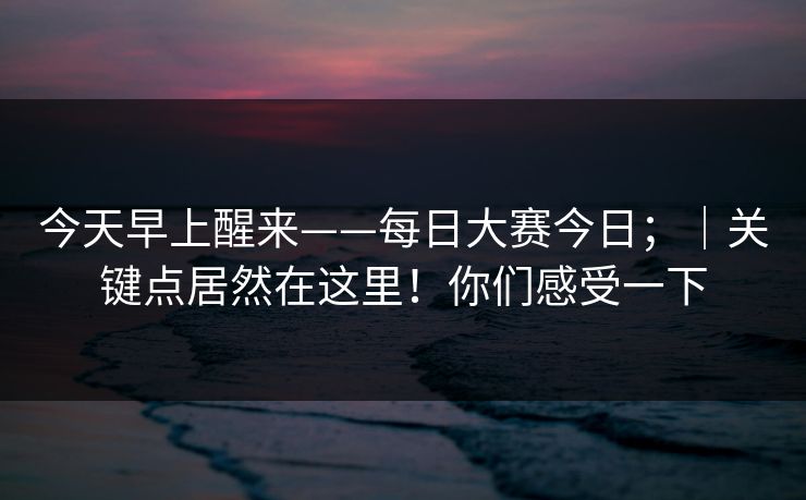今天早上醒来——每日大赛今日;|关键点居然在这里!你们感受一下 今天早上醒来——每日大赛今日;|关键点居然在这里!你们感受一下