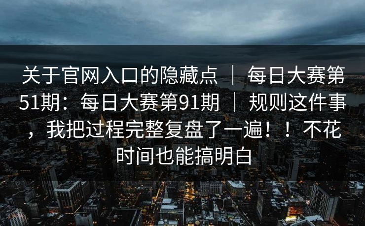 关于官网入口的隐藏点 ｜ 每日大赛第51期：每日大赛第91期 ｜ 规则这件事，我把过程完整复盘了一遍！！不花时间也能搞明白