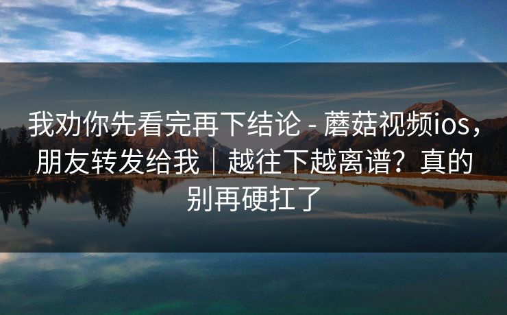 我劝你先看完再下结论 - 蘑菇视频ios，朋友转发给我｜越往下越离谱？真的别再硬扛了