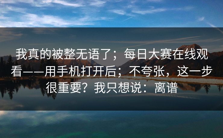 我真的被整无语了；每日大赛在线观看——用手机打开后；不夸张，这一步很重要？我只想说：离谱