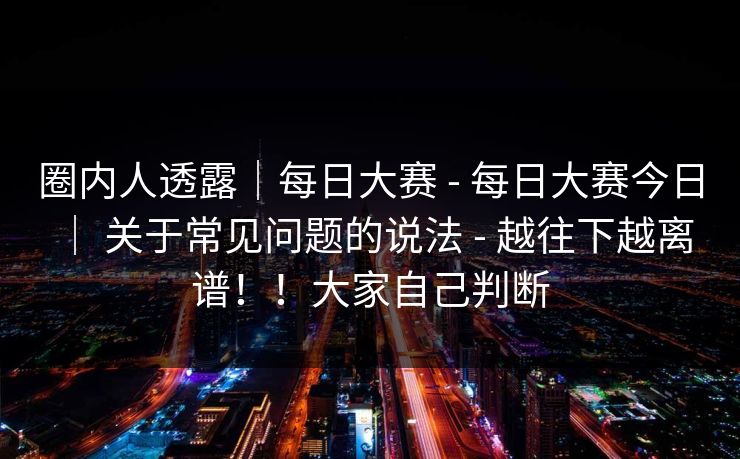 圈内人透露|每日大赛 - 每日大赛今日 | 关于常见问题的说法 - 越往下越离谱!!大家自己判断 圈内人透露|每日大赛 - 每日大赛今日 | 关于常见问题的说法 - 越往下越离谱!!大家自己判断
