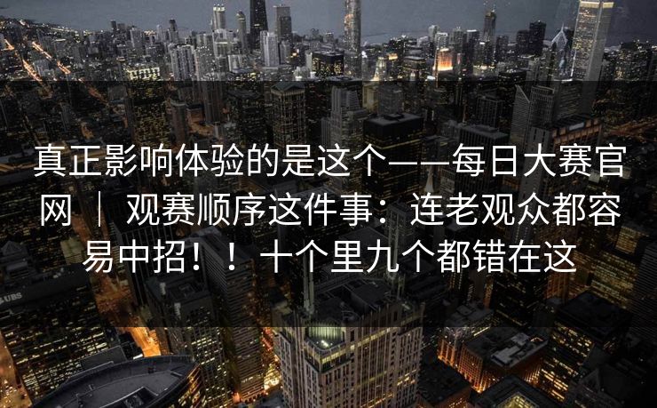 真正影响体验的是这个——每日大赛官网 ｜ 观赛顺序这件事：连老观众都容易中招！！十个里九个都错在这