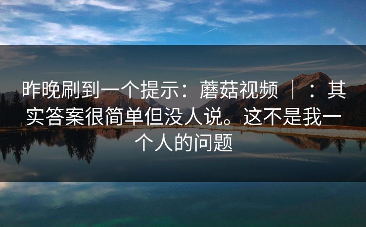 昨晚刷到一个提示:蘑菇视频 | :其实答案很简单但没人说。这不是我一个人的问题 昨晚刷到一个提示:蘑菇视频 | :其实答案很简单但没人说。这不是我一个人的问题