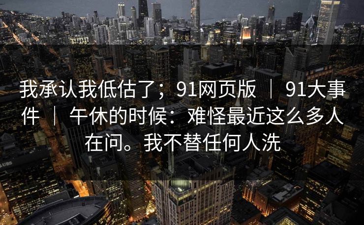 我承认我低估了；91网页版 ｜ 91大事件 ｜ 午休的时候：难怪最近这么多人在问。我不替任何人洗