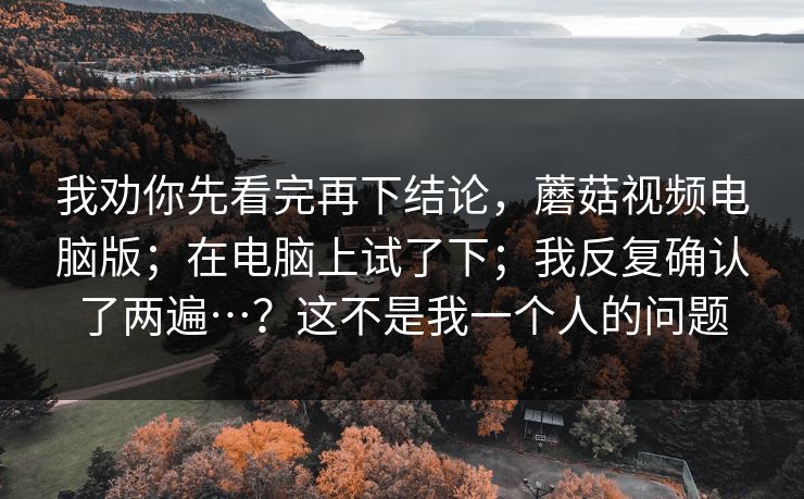 我劝你先看完再下结论，蘑菇视频电脑版；在电脑上试了下；我反复确认了两遍…？这不是我一个人的问题