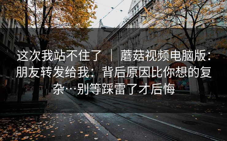 这次我站不住了 ｜ 蘑菇视频电脑版：朋友转发给我：背后原因比你想的复杂…别等踩雷了才后悔