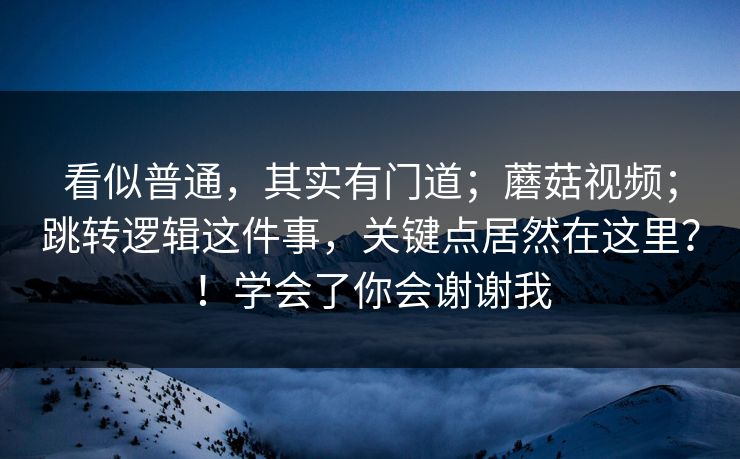 看似普通，其实有门道；蘑菇视频；跳转逻辑这件事，关键点居然在这里？！学会了你会谢谢我