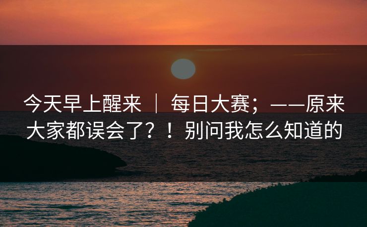今天早上醒来 ｜ 每日大赛；——原来大家都误会了？！别问我怎么知道的