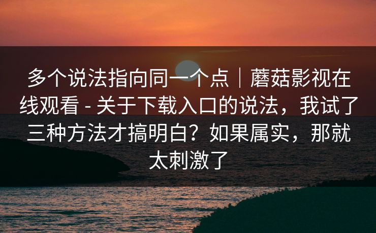 多个说法指向同一个点｜蘑菇影视在线观看 - 关于下载入口的说法，我试了三种方法才搞明白？如果属实，那就太刺激了