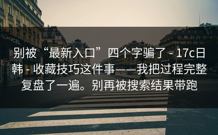 别被“最新入口”四个字骗了 - 17c日韩 - 收藏技巧这件事——我把过程完整复盘了一遍。别再被搜索结果带跑