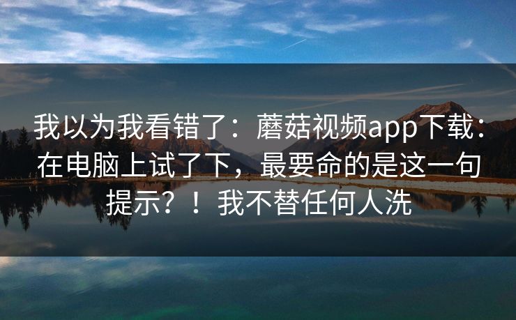 我以为我看错了：蘑菇视频app下载：在电脑上试了下，最要命的是这一句提示？！我不替任何人洗