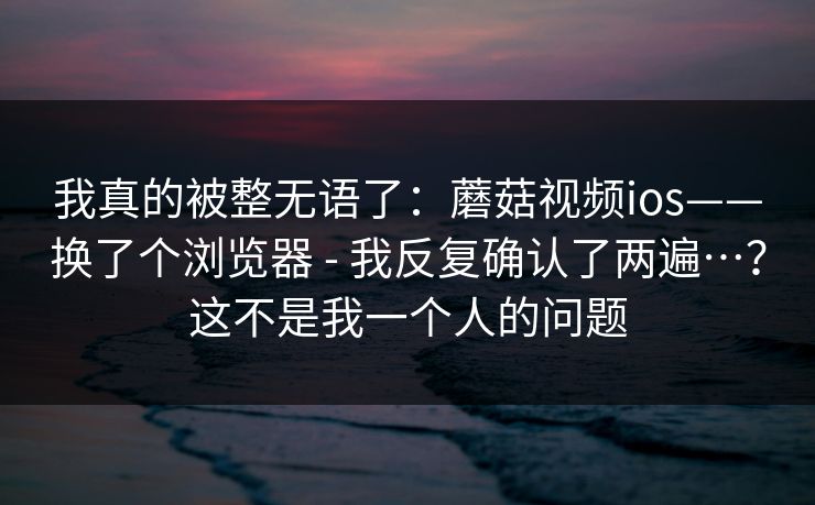 我真的被整无语了：蘑菇视频ios——换了个浏览器 - 我反复确认了两遍…？这不是我一个人的问题