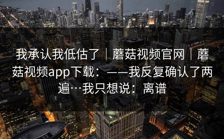 我承认我低估了｜蘑菇视频官网｜蘑菇视频app下载：——我反复确认了两遍…我只想说：离谱