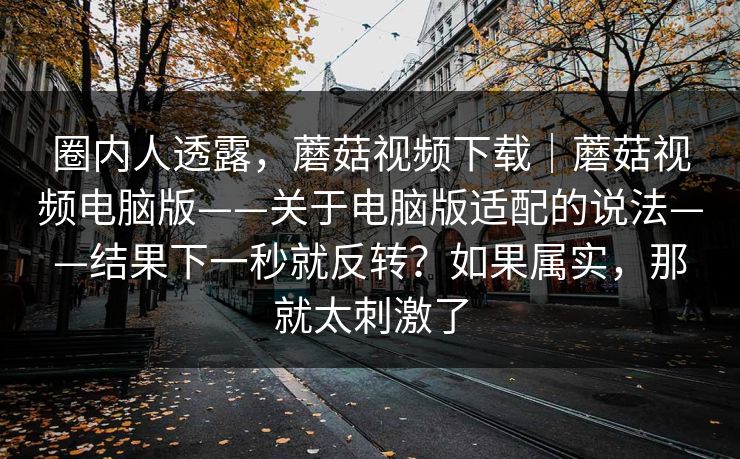 圈内人透露，蘑菇视频下载｜蘑菇视频电脑版——关于电脑版适配的说法——结果下一秒就反转？如果属实，那就太刺激了