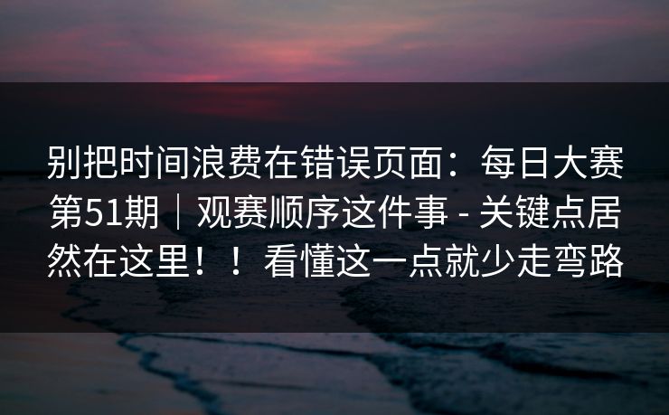 别把时间浪费在错误页面：每日大赛第51期｜观赛顺序这件事 - 关键点居然在这里！！看懂这一点就少走弯路