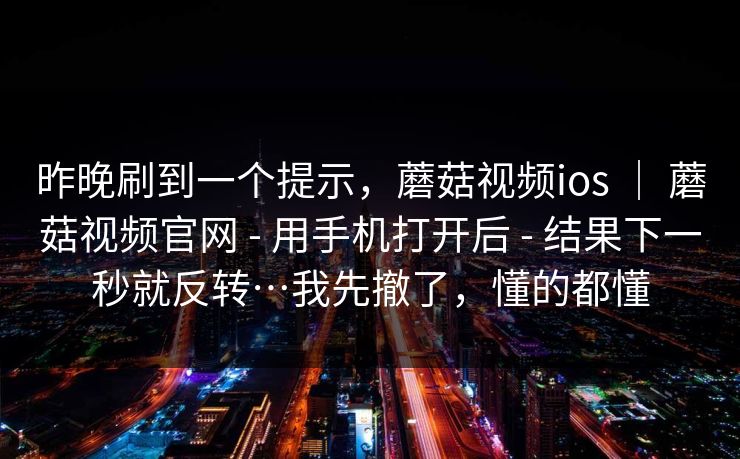 昨晚刷到一个提示，蘑菇视频ios ｜ 蘑菇视频官网 - 用手机打开后 - 结果下一秒就反转…我先撤了，懂的都懂