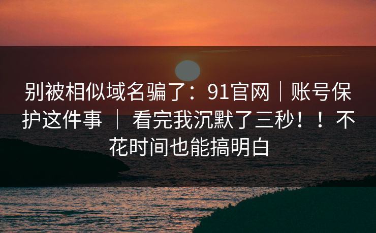 别被相似域名骗了：91官网｜账号保护这件事 ｜ 看完我沉默了三秒！！不花时间也能搞明白