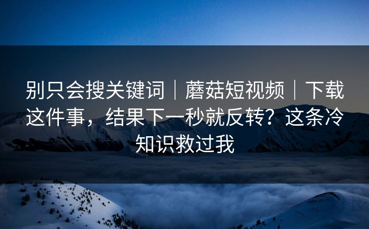 别只会搜关键词｜蘑菇短视频｜下载这件事，结果下一秒就反转？这条冷知识救过我