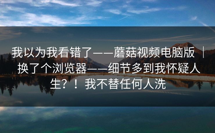 我以为我看错了——蘑菇视频电脑版 ｜ 换了个浏览器——细节多到我怀疑人生？！我不替任何人洗