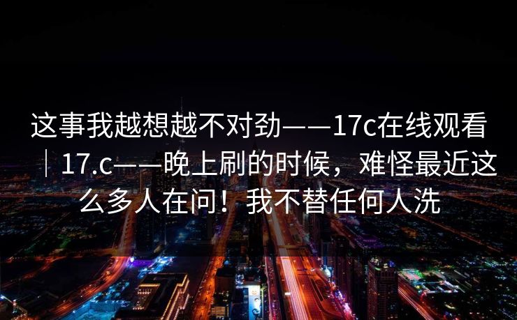 这事我越想越不对劲——17c在线观看｜17.c——晚上刷的时候，难怪最近这么多人在问！我不替任何人洗