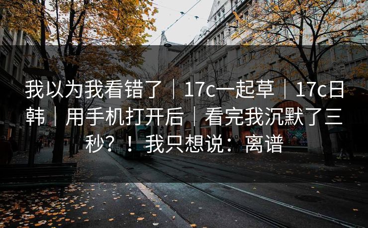 我以为我看错了｜17c一起草｜17c日韩｜用手机打开后｜看完我沉默了三秒？！我只想说：离谱