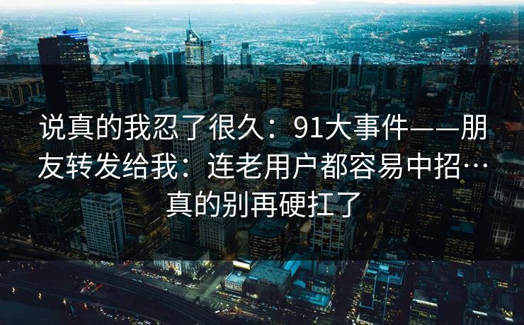 说真的我忍了很久：91大事件——朋友转发给我：连老用户都容易中招…真的别再硬扛了