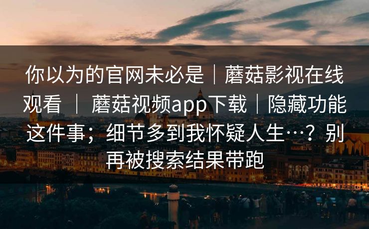 你以为的官网未必是｜蘑菇影视在线观看 ｜ 蘑菇视频app下载｜隐藏功能这件事；细节多到我怀疑人生…？别再被搜索结果带跑