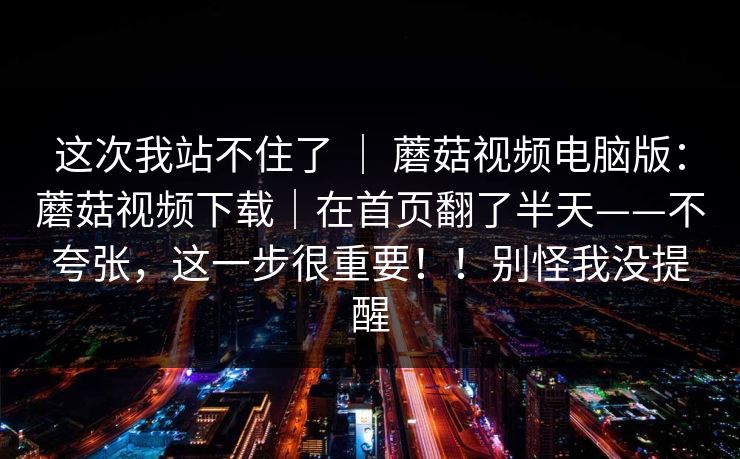这次我站不住了 ｜ 蘑菇视频电脑版：蘑菇视频下载｜在首页翻了半天——不夸张，这一步很重要！！别怪我没提醒