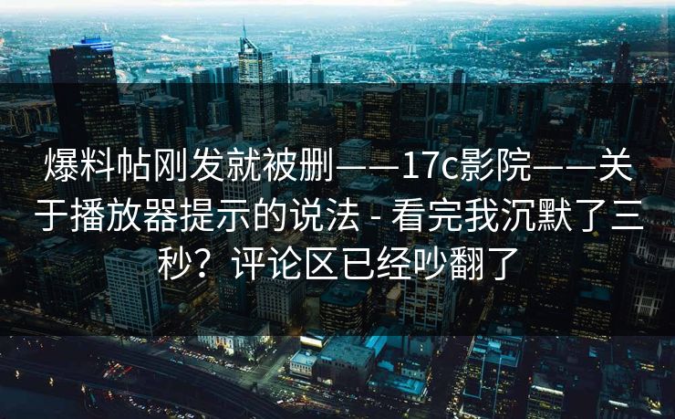 爆料帖刚发就被删——17c影院——关于播放器提示的说法 - 看完我沉默了三秒？评论区已经吵翻了