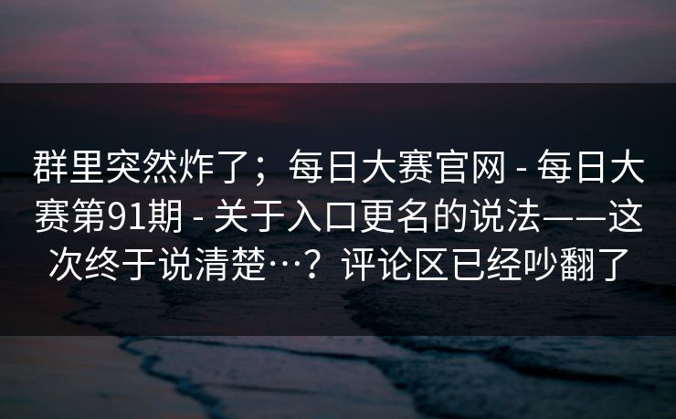群里突然炸了；每日大赛官网 - 每日大赛第91期 - 关于入口更名的说法——这次终于说清楚…？评论区已经吵翻了