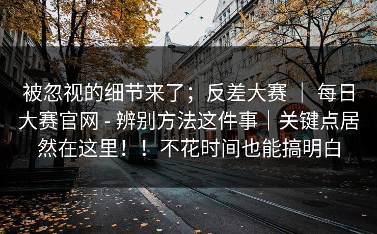 被忽视的细节来了；反差大赛 ｜ 每日大赛官网 - 辨别方法这件事｜关键点居然在这里！！不花时间也能搞明白