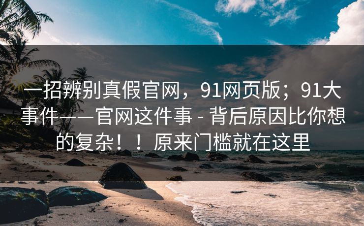 一招辨别真假官网，91网页版；91大事件——官网这件事 - 背后原因比你想的复杂！！原来门槛就在这里