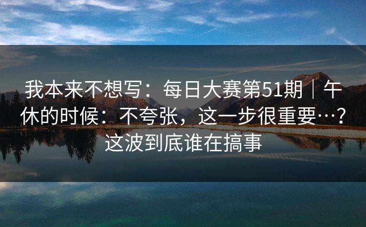 我本来不想写：每日大赛第51期｜午休的时候：不夸张，这一步很重要…？这波到底谁在搞事