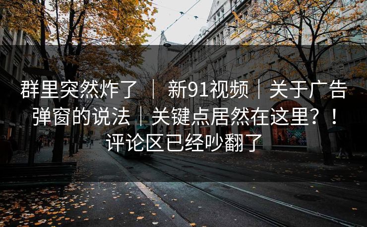 群里突然炸了 ｜ 新91视频｜关于广告弹窗的说法｜关键点居然在这里？！评论区已经吵翻了