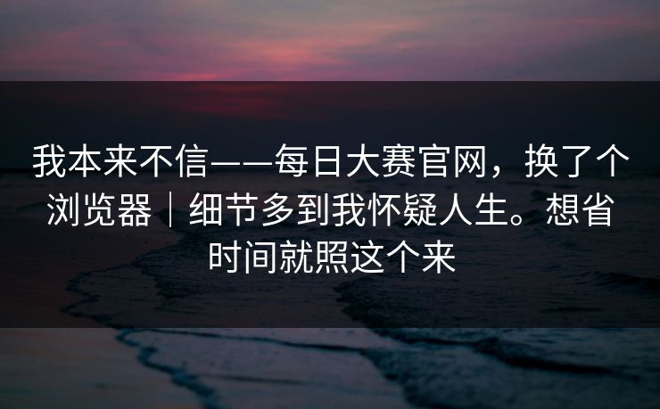 我本来不信——每日大赛官网，换了个浏览器｜细节多到我怀疑人生。想省时间就照这个来